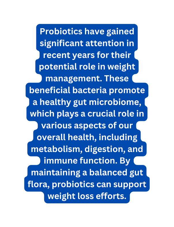 Probiotics have gained significant attention in recent years for their potential role in weight management These beneficial bacteria promote a healthy gut microbiome which plays a crucial role in various aspects of our overall health including metabolism digestion and immune function By maintaining a balanced gut flora probiotics can support weight loss efforts