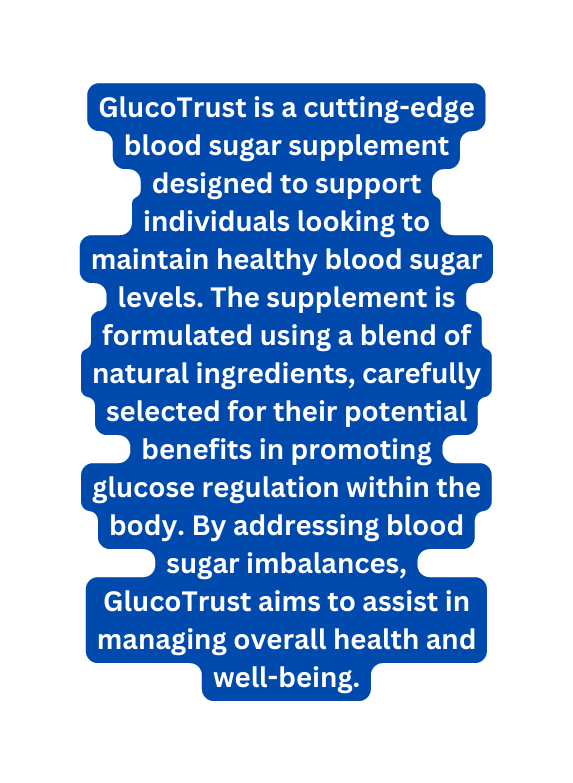 GlucoTrust is a cutting edge blood sugar supplement designed to support individuals looking to maintain healthy blood sugar levels The supplement is formulated using a blend of natural ingredients carefully selected for their potential benefits in promoting glucose regulation within the body By addressing blood sugar imbalances GlucoTrust aims to assist in managing overall health and well being