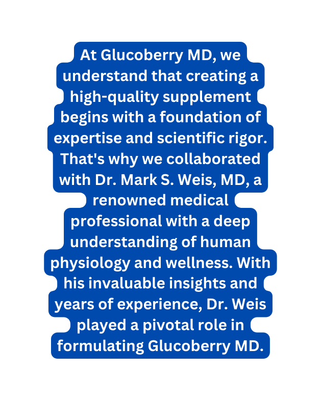 At Glucoberry MD we understand that creating a high quality supplement begins with a foundation of expertise and scientific rigor That s why we collaborated with Dr Mark S Weis MD a renowned medical professional with a deep understanding of human physiology and wellness With his invaluable insights and years of experience Dr Weis played a pivotal role in formulating Glucoberry MD