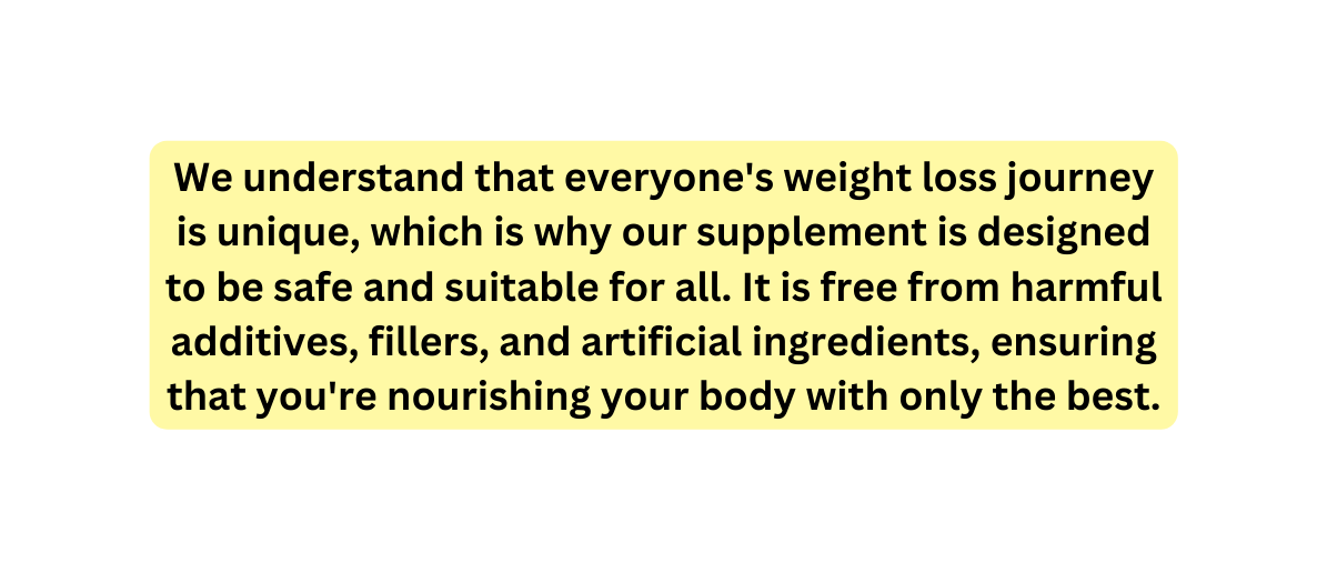 We understand that everyone s weight loss journey is unique which is why our supplement is designed to be safe and suitable for all It is free from harmful additives fillers and artificial ingredients ensuring that you re nourishing your body with only the best